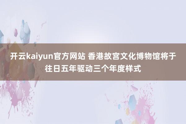开云kaiyun官方网站 香港故宫文化博物馆将于往日五年驱动三个年度样式