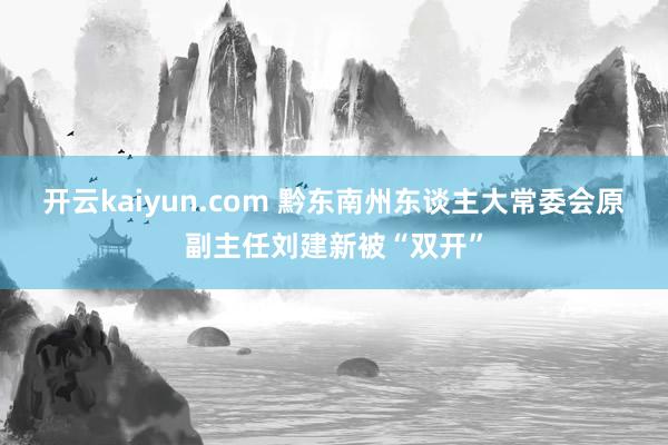 开云kaiyun.com 黔东南州东谈主大常委会原副主任刘建新被“双开”