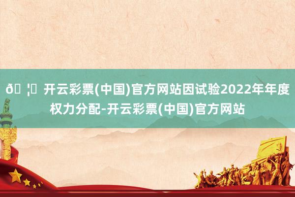 🦄开云彩票(中国)官方网站因试验2022年年度权力分配-开云彩票(中国)官方网站