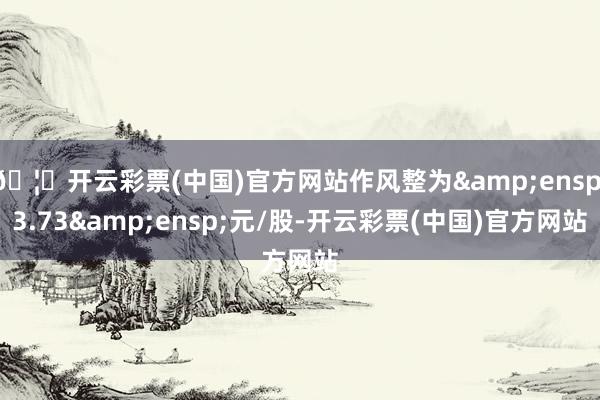 🦄开云彩票(中国)官方网站作风整为&ensp;3.73&ensp;元/股-开云彩票(中国)官方网站