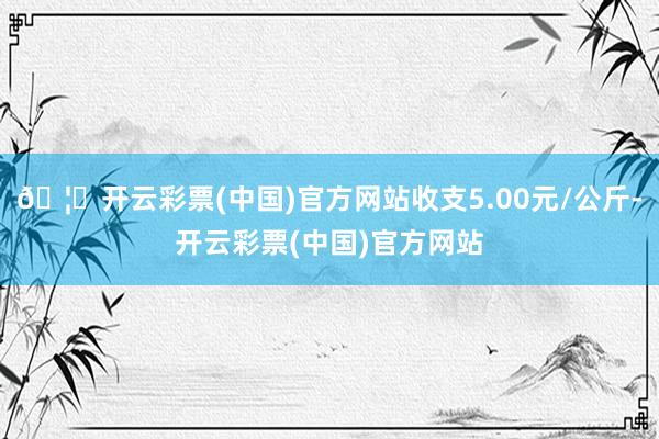 🦄开云彩票(中国)官方网站收支5.00元/公斤-开云彩票(中国)官方网站