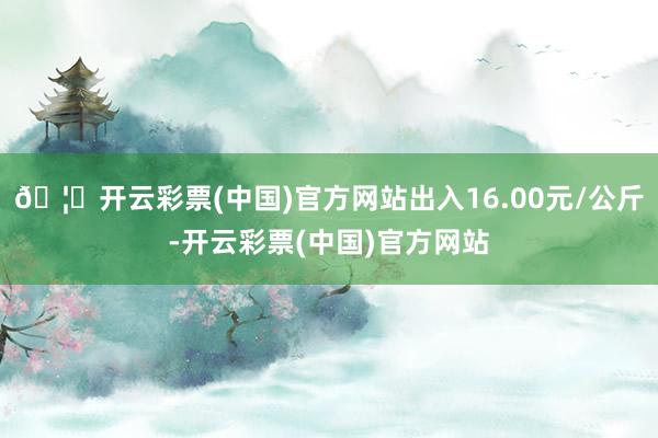 🦄开云彩票(中国)官方网站出入16.00元/公斤-开云彩票(中国)官方网站