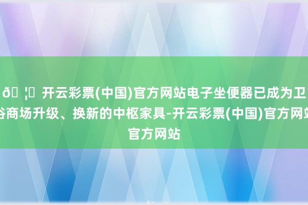 🦄开云彩票(中国)官方网站电子坐便器已成为卫浴商场升级、换新的中枢家具-开云彩票(中国)官方网站