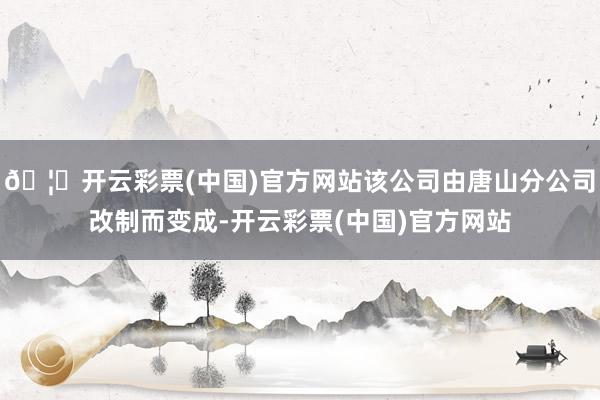🦄开云彩票(中国)官方网站该公司由唐山分公司改制而变成-开云彩票(中国)官方网站