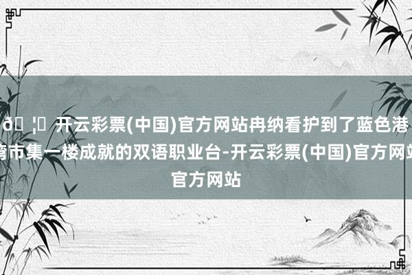 🦄开云彩票(中国)官方网站冉纳看护到了蓝色港湾市集一楼成就的双语职业台-开云彩票(中国)官方网站