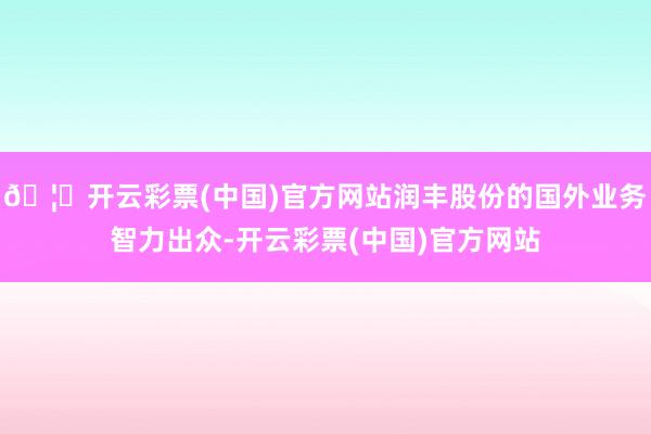 🦄开云彩票(中国)官方网站润丰股份的国外业务智力出众-开云彩票(中国)官方网站