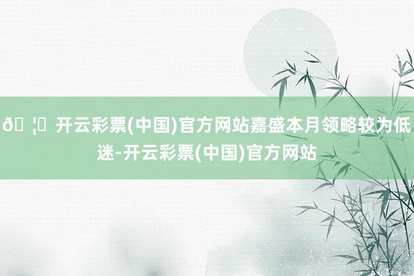 🦄开云彩票(中国)官方网站嘉盛本月领略较为低迷-开云彩票(中国)官方网站