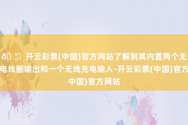 🦄开云彩票(中国)官方网站了解到其内置两个无线充电线圈输出和一个无线充电输入-开云彩票(中国)官方网站