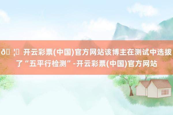 🦄开云彩票(中国)官方网站该博主在测试中选拔了“五平行检测”-开云彩票(中国)官方网站