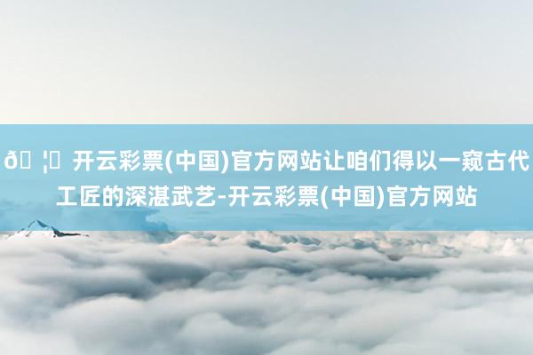 🦄开云彩票(中国)官方网站让咱们得以一窥古代工匠的深湛武艺-开云彩票(中国)官方网站