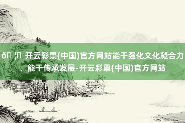 🦄开云彩票(中国)官方网站能干强化文化凝合力、能干传承发展-开云彩票(中国)官方网站