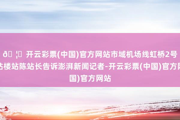 🦄开云彩票(中国)官方网站市域机场线虹桥2号航站楼站陈站长告诉澎湃新闻记者-开云彩票(中国)官方网站
