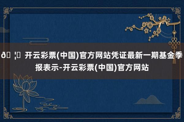 🦄开云彩票(中国)官方网站凭证最新一期基金季报表示-开云彩票(中国)官方网站