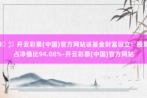 🦄开云彩票(中国)官方网站该基金财富设立：股票占净值比94.08%-开云彩票(中国)官方网站