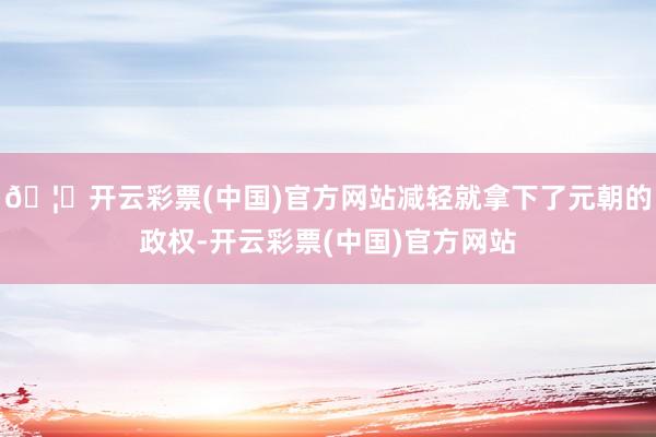 🦄开云彩票(中国)官方网站减轻就拿下了元朝的政权-开云彩票(中国)官方网站