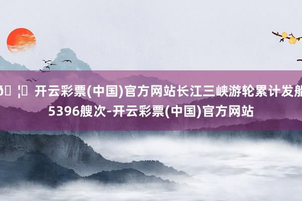 🦄开云彩票(中国)官方网站长江三峡游轮累计发船5396艘次-开云彩票(中国)官方网站