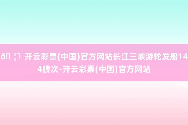 🦄开云彩票(中国)官方网站长江三峡游轮发船144艘次-开云彩票(中国)官方网站