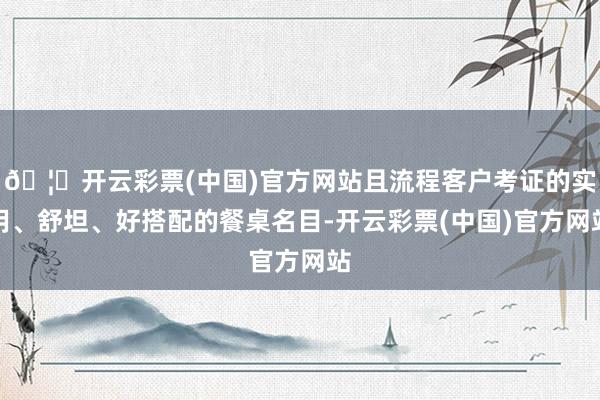 🦄开云彩票(中国)官方网站且流程客户考证的实用、舒坦、好搭配的餐桌名目-开云彩票(中国)官方网站