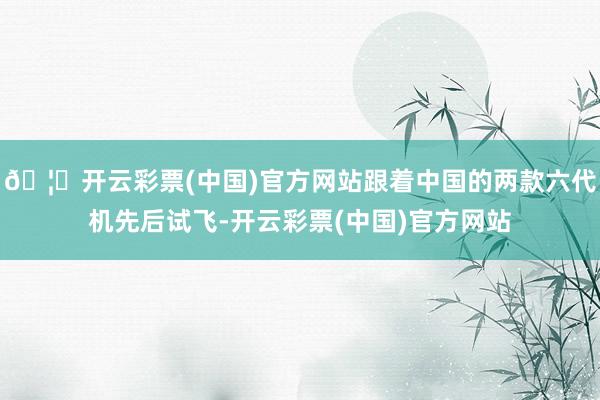 🦄开云彩票(中国)官方网站跟着中国的两款六代机先后试飞-开云彩票(中国)官方网站