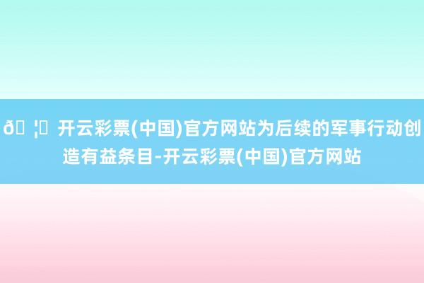 🦄开云彩票(中国)官方网站为后续的军事行动创造有益条目-开云彩票(中国)官方网站