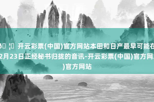 🦄开云彩票(中国)官方网站本田和日产最早可能在12月23日正经秘书归拢的音讯-开云彩票(中国)官方网站