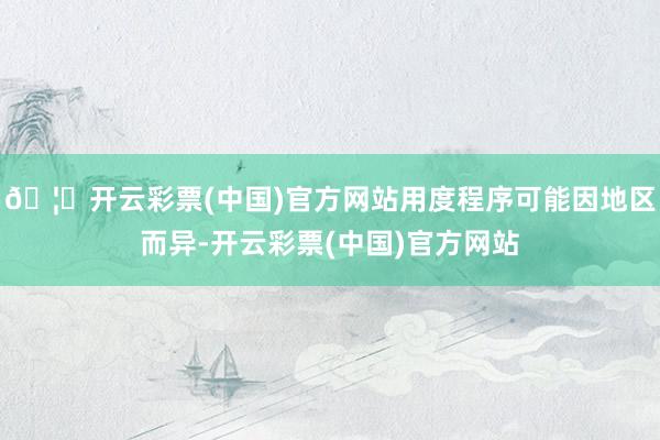 🦄开云彩票(中国)官方网站用度程序可能因地区而异-开云彩票(中国)官方网站