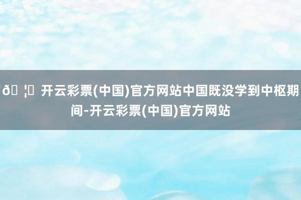 🦄开云彩票(中国)官方网站中国既没学到中枢期间-开云彩票(中国)官方网站
