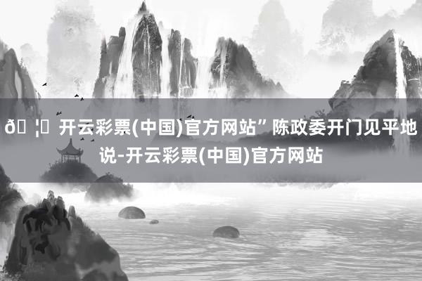 🦄开云彩票(中国)官方网站”陈政委开门见平地说-开云彩票(中国)官方网站