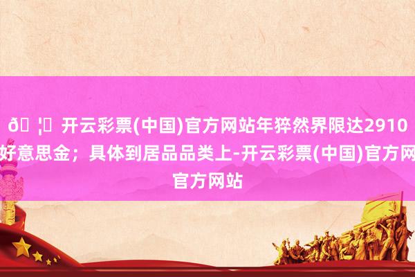 🦄开云彩票(中国)官方网站年猝然界限达2910亿好意思金；具体到居品品类上-开云彩票(中国)官方网站