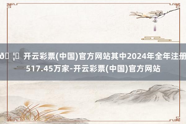 🦄开云彩票(中国)官方网站其中2024年全年注册517.45万家-开云彩票(中国)官方网站