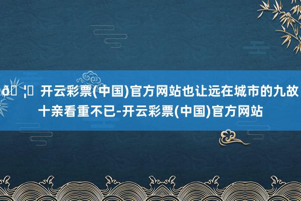 🦄开云彩票(中国)官方网站也让远在城市的九故十亲看重不已-开云彩票(中国)官方网站