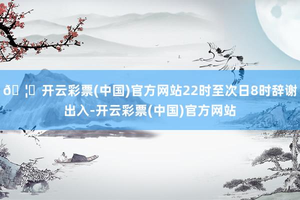 🦄开云彩票(中国)官方网站22时至次日8时辞谢出入-开云彩票(中国)官方网站