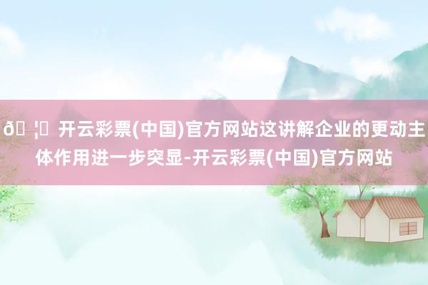 🦄开云彩票(中国)官方网站这讲解企业的更动主体作用进一步突显-开云彩票(中国)官方网站