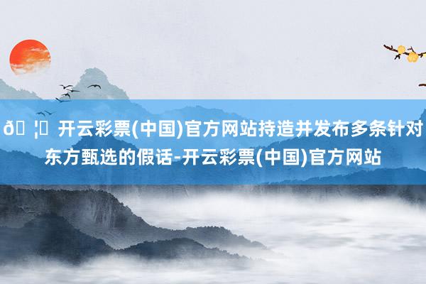 🦄开云彩票(中国)官方网站持造并发布多条针对东方甄选的假话-开云彩票(中国)官方网站