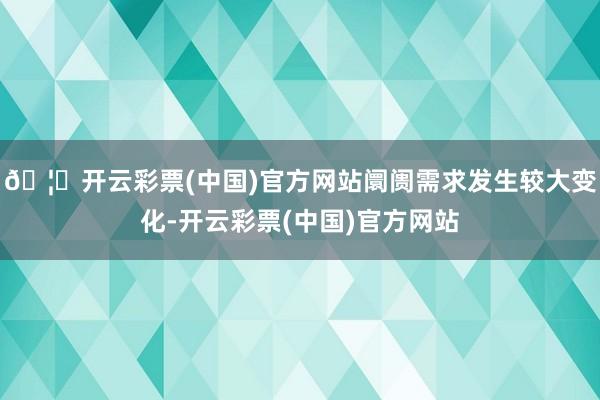 🦄开云彩票(中国)官方网站阛阓需求发生较大变化-开云彩票(中国)官方网站