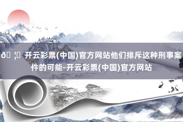 🦄开云彩票(中国)官方网站他们排斥这种刑事案件的可能-开云彩票(中国)官方网站