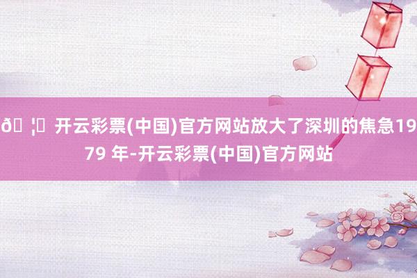 🦄开云彩票(中国)官方网站放大了深圳的焦急1979 年-开云彩票(中国)官方网站