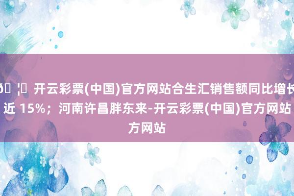 🦄开云彩票(中国)官方网站合生汇销售额同比增长近 15%；河南许昌胖东来-开云彩票(中国)官方网站