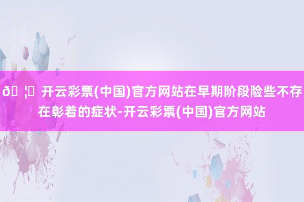 🦄开云彩票(中国)官方网站在早期阶段险些不存在彰着的症状-开云彩票(中国)官方网站