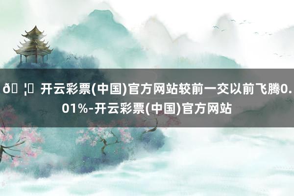 🦄开云彩票(中国)官方网站较前一交以前飞腾0.01%-开云彩票(中国)官方网站