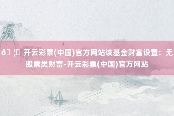 🦄开云彩票(中国)官方网站该基金财富设置：无股票类财富-开云彩票(中国)官方网站