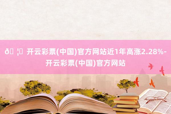 🦄开云彩票(中国)官方网站近1年高涨2.28%-开云彩票(中国)官方网站