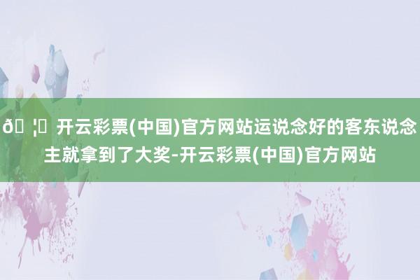 🦄开云彩票(中国)官方网站运说念好的客东说念主就拿到了大奖-开云彩票(中国)官方网站