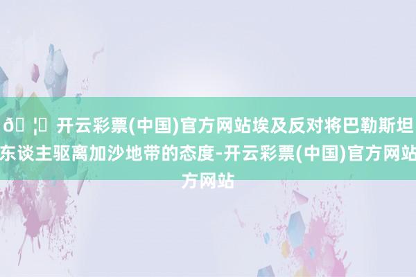 🦄开云彩票(中国)官方网站埃及反对将巴勒斯坦东谈主驱离加沙地带的态度-开云彩票(中国)官方网站