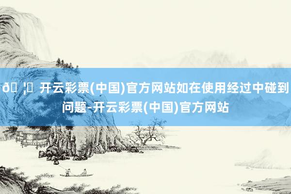 🦄开云彩票(中国)官方网站如在使用经过中碰到问题-开云彩票(中国)官方网站