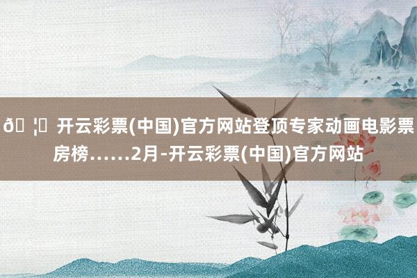 🦄开云彩票(中国)官方网站登顶专家动画电影票房榜……2月-开云彩票(中国)官方网站
