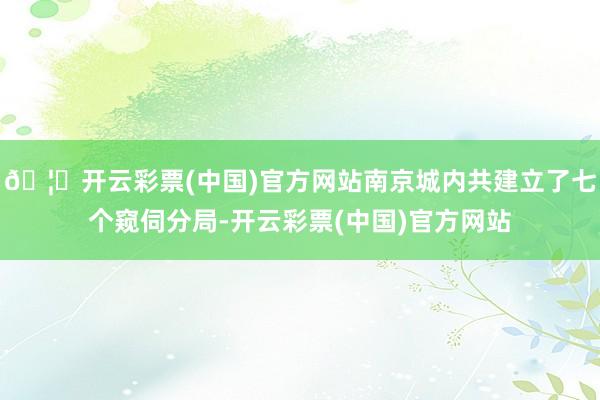 🦄开云彩票(中国)官方网站南京城内共建立了七个窥伺分局-开云彩票(中国)官方网站