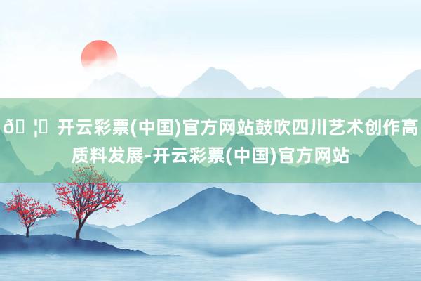 🦄开云彩票(中国)官方网站鼓吹四川艺术创作高质料发展-开云彩票(中国)官方网站