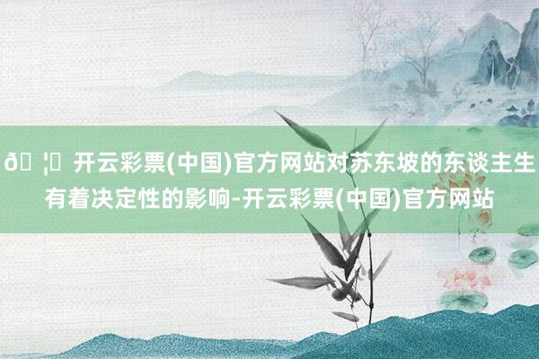 🦄开云彩票(中国)官方网站对苏东坡的东谈主生有着决定性的影响-开云彩票(中国)官方网站