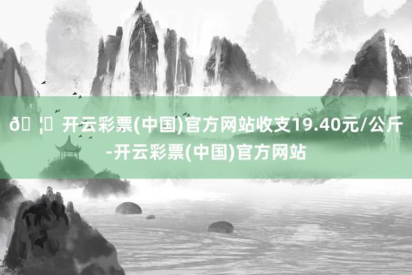 🦄开云彩票(中国)官方网站收支19.40元/公斤-开云彩票(中国)官方网站